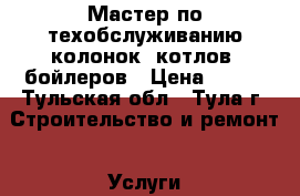 Мастер по техобслуживанию колонок, котлов, бойлеров › Цена ­ 800 - Тульская обл., Тула г. Строительство и ремонт » Услуги   . Тульская обл.,Тула г.